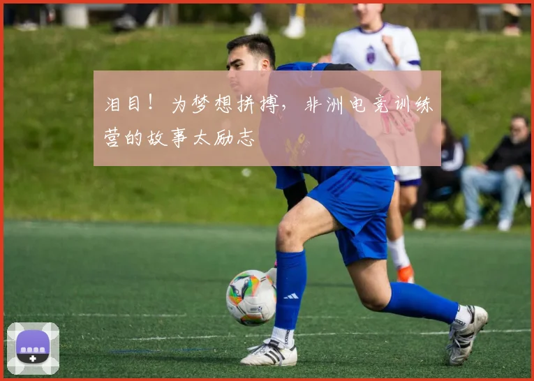 泪目!为梦想拼搏,非洲电竞训练营的故事太励志