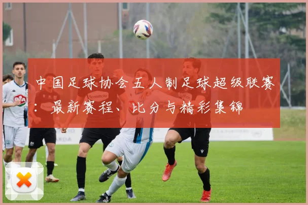 中国足球协会五人制足球超级联赛：最新赛程、比分与精彩集锦