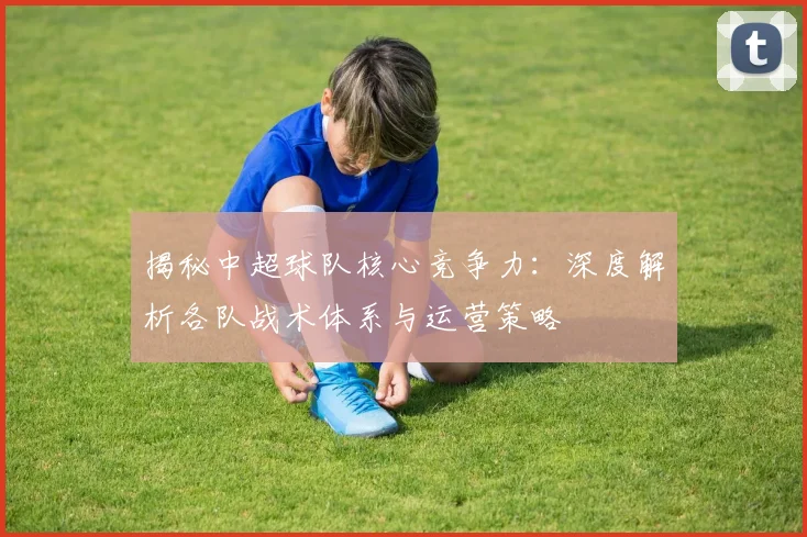 揭秘中超球队核心竞争力：深度解析各队战术体系与运营策略