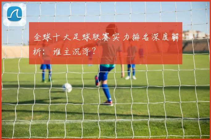 全球十大足球联赛实力排名深度解析：谁主沉浮？