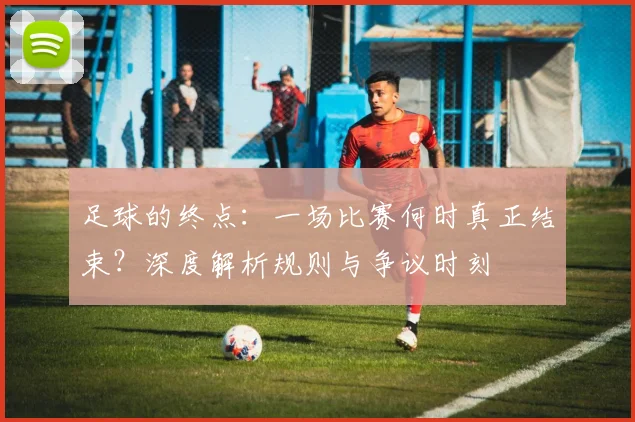 足球的终点:一场比赛何时真正结束?深度解析规则与争议时刻