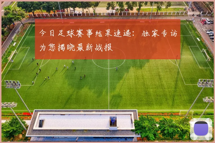 今日足球赛事结果速递：独家专访为您揭晓最新战报