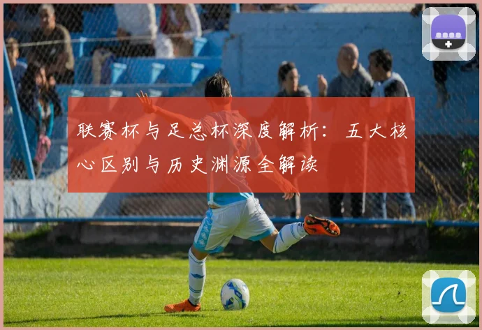 联赛杯与足总杯深度解析:五大核心区别与历史渊源全解读